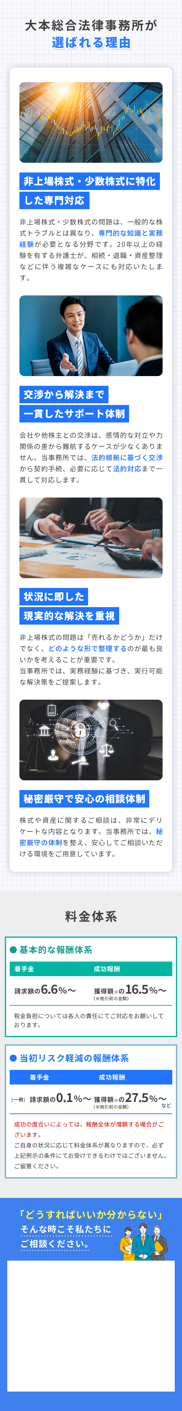 大本総合法律事務所が選ばれる理由 非上場株式・少数株式に特化した専門対応 非上場株式・少数株式の問題は、一般的な株式トラブルとは異なり、専門的な知識と実務経験が必要となる分野です。20年以上の経験を有する弁護士が、相続・退職・資産整理などに伴う複雑なケースにも対応いたします。 交渉から解決まで一貫したサポート体制 会社や他株主との交渉は、感情的な対立や力関係の差から難航するケースが少なくありません。当事務所では、法的根拠に基づく交渉から契約手続、必要に応じて法的対応まで一貫して対応します。 状況に即した現実的な解決を重視 非上場株式の問題は「売れるかどうか」だけでなく、どのような形で整理するのが最も良いかを考えることが重要です。当事務所では、実務経験に基づき、実行可能な解決策をご提案します。 秘密厳守で安心の相談体制 株式や資産に関するご相談は、非常にデリケートな内容となります。当事務所では、秘密厳守の体制を整え、安心してご相談いただける環境をご用意しています。 料金体系 基本的な報酬体系 着手金 請求額の6.6%〜 成功報酬 獲得額※の11.0%〜（※税引前の金額） 税金負担については各人の責任にてご対応をお願いしております。 当初リスク軽減の報酬体系 着手金 (一例) 請求額の0.1%〜 獲得額※の22.0%〜（※税引前の金額） 成功した場合、報酬全体が増額する場合がございます。上記金額は一例です。ご自身の状況に応じて料金体系が異なりますので、必ず上記一例示の条件にてお受けできるわけではございません。ご留意ください。 「どうすればいいか分からない」 そんな時こそ私たちにご相談ください。