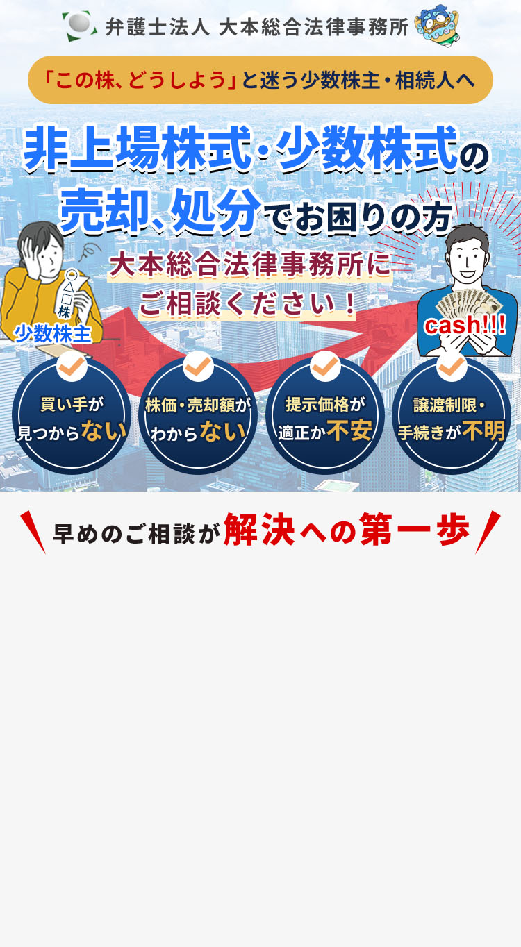 弁護士法人 大本総合法律事務所 「この株、どうしよう」と迷う少数株主・相続人へ 非上場株式・少数株式の売却、処分でお困りの方 大本総合法律事務所にご相談ください！ 買い手が見つからない 株価・売却額がわからない 提示価格が適正か不安 譲渡制限・手続きが不明 早めのご相談が解決への第一歩